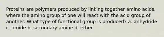 Proteins are polymers produced by linking together amino acids, where the amino group of one will react with the acid group of another. What type of functional group is produced? a. anhydride c. amide b. secondary amine d. ether