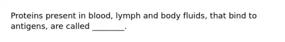 Proteins present in blood, lymph and body fluids, that bind to antigens, are called ________.