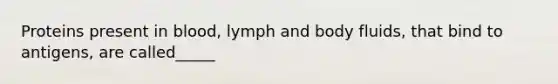 Proteins present in blood, lymph and body fluids, that bind to antigens, are called_____