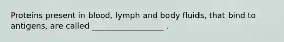 Proteins present in blood, lymph and body fluids, that bind to antigens, are called __________________ .