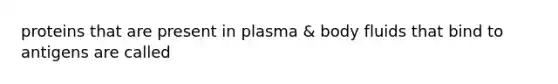 proteins that are present in plasma & body fluids that bind to antigens are called