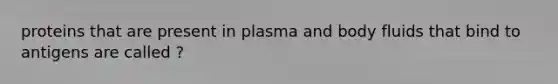 proteins that are present in plasma and body fluids that bind to antigens are called ?