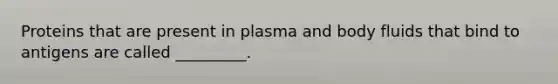 Proteins that are present in plasma and body fluids that bind to antigens are called _________.