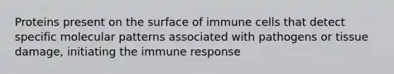 Proteins present on the surface of immune cells that detect specific molecular patterns associated with pathogens or tissue damage, initiating the immune response