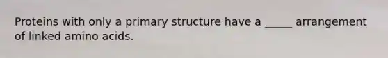 Proteins with only a primary structure have a _____ arrangement of linked amino acids.