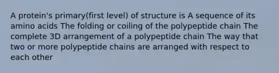 A protein's primary(first level) of structure is A sequence of its <a href='https://www.questionai.com/knowledge/k9gb720LCl-amino-acids' class='anchor-knowledge'>amino acids</a> The folding or coiling of the polypeptide chain The complete 3D arrangement of a polypeptide chain The way that two or more polypeptide chains are arranged with respect to each other