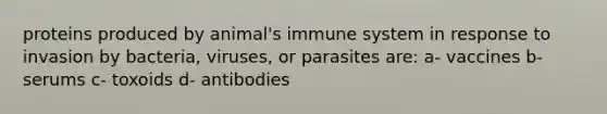 proteins produced by animal's immune system in response to invasion by bacteria, viruses, or parasites are: a- vaccines b- serums c- toxoids d- antibodies