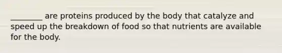 ________ are proteins produced by the body that catalyze and speed up the breakdown of food so that nutrients are available for the body.
