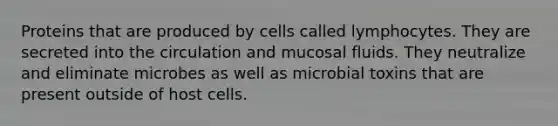 Proteins that are produced by cells called lymphocytes. They are secreted into the circulation and mucosal fluids. They neutralize and eliminate microbes as well as microbial toxins that are present outside of host cells.