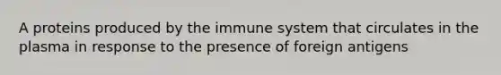 A proteins produced by the immune system that circulates in the plasma in response to the presence of foreign antigens