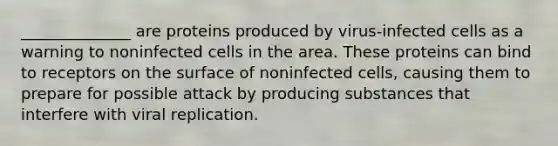 ______________ are proteins produced by virus-infected cells as a warning to noninfected cells in the area. These proteins can bind to receptors on the surface of noninfected cells, causing them to prepare for possible attack by producing substances that interfere with viral replication.