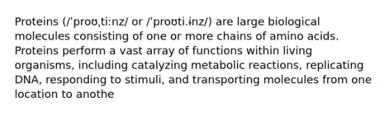 Proteins (/ˈproʊˌtiːnz/ or /ˈproʊti.ɨnz/) are large biological molecules consisting of one or more chains of amino acids. Proteins perform a vast array of functions within living organisms, including catalyzing metabolic reactions, replicating DNA, responding to stimuli, and transporting molecules from one location to anothe