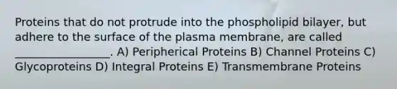 Proteins that do not protrude into the phospholipid bilayer, but adhere to the surface of the plasma membrane, are called _________________. A) Peripherical Proteins B) Channel Proteins C) Glycoproteins D) Integral Proteins E) Transmembrane Proteins