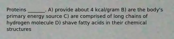 Proteins _______. A) provide about 4 kcal/gram B) are the body's primary energy source C) are comprised of long chains of hydrogen molecule D) shave fatty acids in their chemical structures