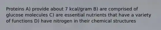 Proteins A) provide about 7 kcal/gram B) are comprised of glucose molecules C) are essential nutrients that have a variety of functions D) have nitrogen in their chemical structures