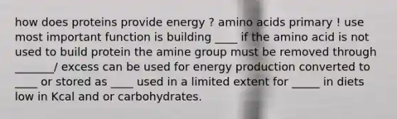 how does proteins provide energy ? amino acids primary ! use most important function is building ____ if the amino acid is not used to build protein the amine group must be removed through _______/ excess can be used for energy production converted to ____ or stored as ____ used in a limited extent for _____ in diets low in Kcal and or carbohydrates.