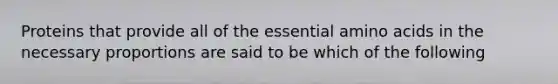 Proteins that provide all of the essential amino acids in the necessary proportions are said to be which of the following
