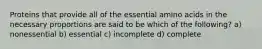 Proteins that provide all of the essential amino acids in the necessary proportions are said to be which of the following? a) nonessential b) essential c) incomplete d) complete