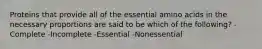 Proteins that provide all of the essential amino acids in the necessary proportions are said to be which of the following? -Complete -Incomplete -Essential -Nonessential