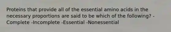 Proteins that provide all of the essential amino acids in the necessary proportions are said to be which of the following? -Complete -Incomplete -Essential -Nonessential