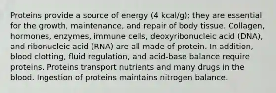 Proteins provide a source of energy (4 kcal/g); they are essential for the growth, maintenance, and repair of body tissue. Collagen, hormones, enzymes, immune cells, deoxyribonucleic acid (DNA), and ribonucleic acid (RNA) are all made of protein. In addition, blood clotting, fluid regulation, and acid-base balance require proteins. Proteins transport nutrients and many drugs in the blood. Ingestion of proteins maintains nitrogen balance.