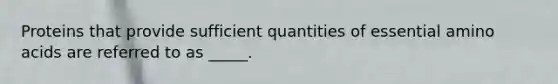 Proteins that provide sufficient quantities of essential amino acids are referred to as _____.