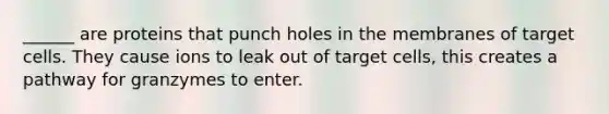 ______ are proteins that punch holes in the membranes of target cells. They cause ions to leak out of target cells, this creates a pathway for granzymes to enter.