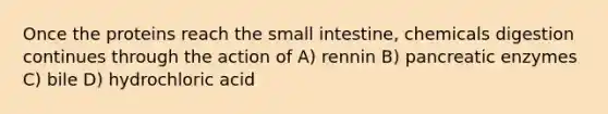 Once the proteins reach the small intestine, chemicals digestion continues through the action of A) rennin B) pancreatic enzymes C) bile D) hydrochloric acid