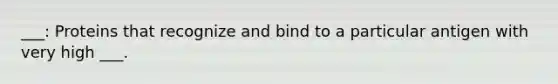 ___: Proteins that recognize and bind to a particular antigen with very high ___.