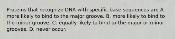 Proteins that recognize DNA with specific base sequences are A. more likely to bind to the major groove. B. more likely to bind to the minor groove. C. equally likely to bind to the major or minor grooves. D. never occur.