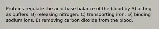 Proteins regulate the acid-base balance of the blood by A) acting as buffers. B) releasing nitrogen. C) transporting iron. D) binding sodium ions. E) removing carbon dioxide from the blood.