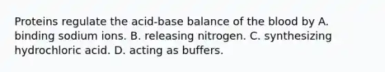 Proteins regulate the acid-base balance of the blood by A. binding sodium ions. B. releasing nitrogen. C. synthesizing hydrochloric acid. D. acting as buffers.