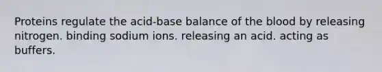 Proteins regulate the acid-base balance of <a href='https://www.questionai.com/knowledge/k7oXMfj7lk-the-blood' class='anchor-knowledge'>the blood</a> by releasing nitrogen. binding sodium ions. releasing an acid. acting as buffers.