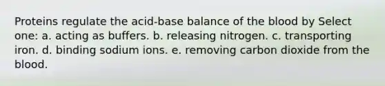 Proteins regulate the acid-base balance of the blood by Select one: a. acting as buffers. b. releasing nitrogen. c. transporting iron. d. binding sodium ions. e. removing carbon dioxide from the blood.