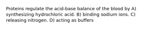 Proteins regulate the acid-base balance of the blood by A) synthesizing hydrochloric acid. B) binding sodium ions. C) releasing nitrogen. D) acting as buffers