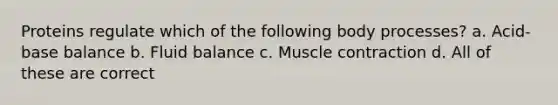 Proteins regulate which of the following body processes? a. Acid-base balance b. Fluid balance c. Muscle contraction d. All of these are correct