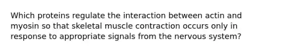 Which proteins regulate the interaction between actin and myosin so that skeletal muscle contraction occurs only in response to appropriate signals from the nervous system?