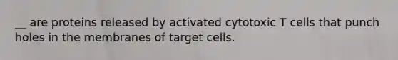 __ are proteins released by activated cytotoxic T cells that punch holes in the membranes of target cells.