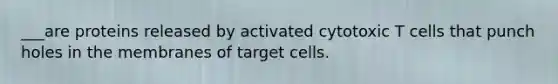 ___are proteins released by activated cytotoxic T cells that punch holes in the membranes of target cells.