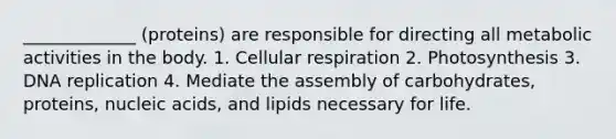 _____________ (proteins) are responsible for directing all metabolic activities in the body. 1. Cellular respiration 2. Photosynthesis 3. DNA replication 4. Mediate the assembly of carbohydrates, proteins, nucleic acids, and lipids necessary for life.