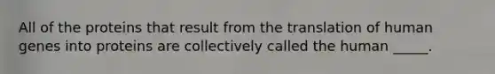 All of the proteins that result from the translation of human genes into proteins are collectively called the human _____.