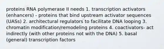 proteins RNA polymerase II needs 1. transcription activators (enhancers) - proteins that bind upstream activator sequences (UASs) 2. architectural regulators to facilitate DNA looping 3. chromatin modification/remodeling proteins 4. coactivators- act indirectly (with other proteins not with the DNA) 5. basal (general) transcription factors