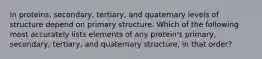 In proteins, secondary, tertiary, and quaternary levels of structure depend on primary structure. Which of the following most accurately lists elements of any protein's primary, secondary, tertiary, and quaternary structure, in that order?