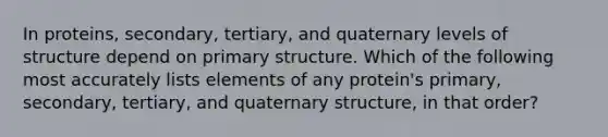 In proteins, secondary, tertiary, and quaternary levels of structure depend on primary structure. Which of the following most accurately lists elements of any protein's primary, secondary, tertiary, and quaternary structure, in that order?