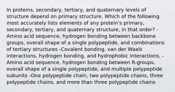 In proteins, secondary, tertiary, and quaternary levels of structure depend on primary structure. Which of the following most accurately lists elements of any protein's primary, secondary, tertiary, and quaternary structure, in that order? -Amino acid sequence, hydrogen bonding between backbone groups, overall shape of a single polypeptide, and combinations of tertiary structures -Covalent bonding, van der Waals interactions, hydrogen bonding, and hydrophobic interactions, -Amino acid sequence, hydrogen bonding between R-groups, overall shape of a single polypeptide, and multiple polypeptide subunits -One polypeptide chain, two polypeptide chains, three polypeptide chains, and more than three polypeptide chains