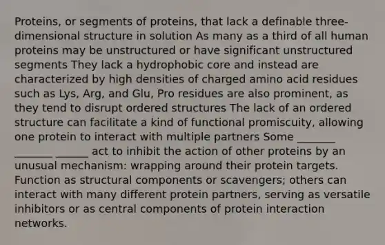 Proteins, or segments of proteins, that lack a definable three-dimensional structure in solution As many as a third of all human proteins may be unstructured or have significant unstructured segments They lack a hydrophobic core and instead are characterized by high densities of charged amino acid residues such as Lys, Arg, and Glu, Pro residues are also prominent, as they tend to disrupt ordered structures The lack of an ordered structure can facilitate a kind of functional promiscuity, allowing one protein to interact with multiple partners Some _______ _______ ______ act to inhibit the action of other proteins by an unusual mechanism: wrapping around their protein targets. Function as structural components or scavengers; others can interact with many different protein partners, serving as versatile inhibitors or as central components of protein interaction networks.