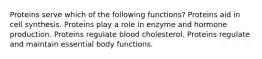 Proteins serve which of the following functions? Proteins aid in cell synthesis. Proteins play a role in enzyme and hormone production. Proteins regulate blood cholesterol. Proteins regulate and maintain essential body functions.