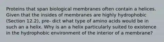 Proteins that span biological membranes often contain a helices. Given that the insides of membranes are highly hydrophobic (Section 12.2), pre- dict what type of amino acids would be in such an a helix. Why is an a helix particularly suited to existence in the hydrophobic environment of the interior of a membrane?