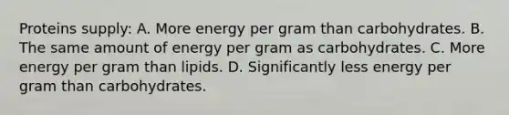 Proteins supply: A. More energy per gram than carbohydrates. B. The same amount of energy per gram as carbohydrates. C. More energy per gram than lipids. D. Significantly less energy per gram than carbohydrates.