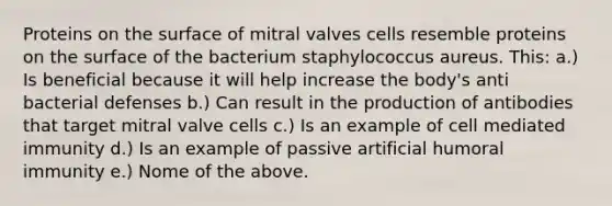 Proteins on the surface of mitral valves cells resemble proteins on the surface of the bacterium staphylococcus aureus. This: a.) Is beneficial because it will help increase the body's anti bacterial defenses b.) Can result in the production of antibodies that target mitral valve cells c.) Is an example of cell mediated immunity d.) Is an example of passive artificial humoral immunity e.) Nome of the above.